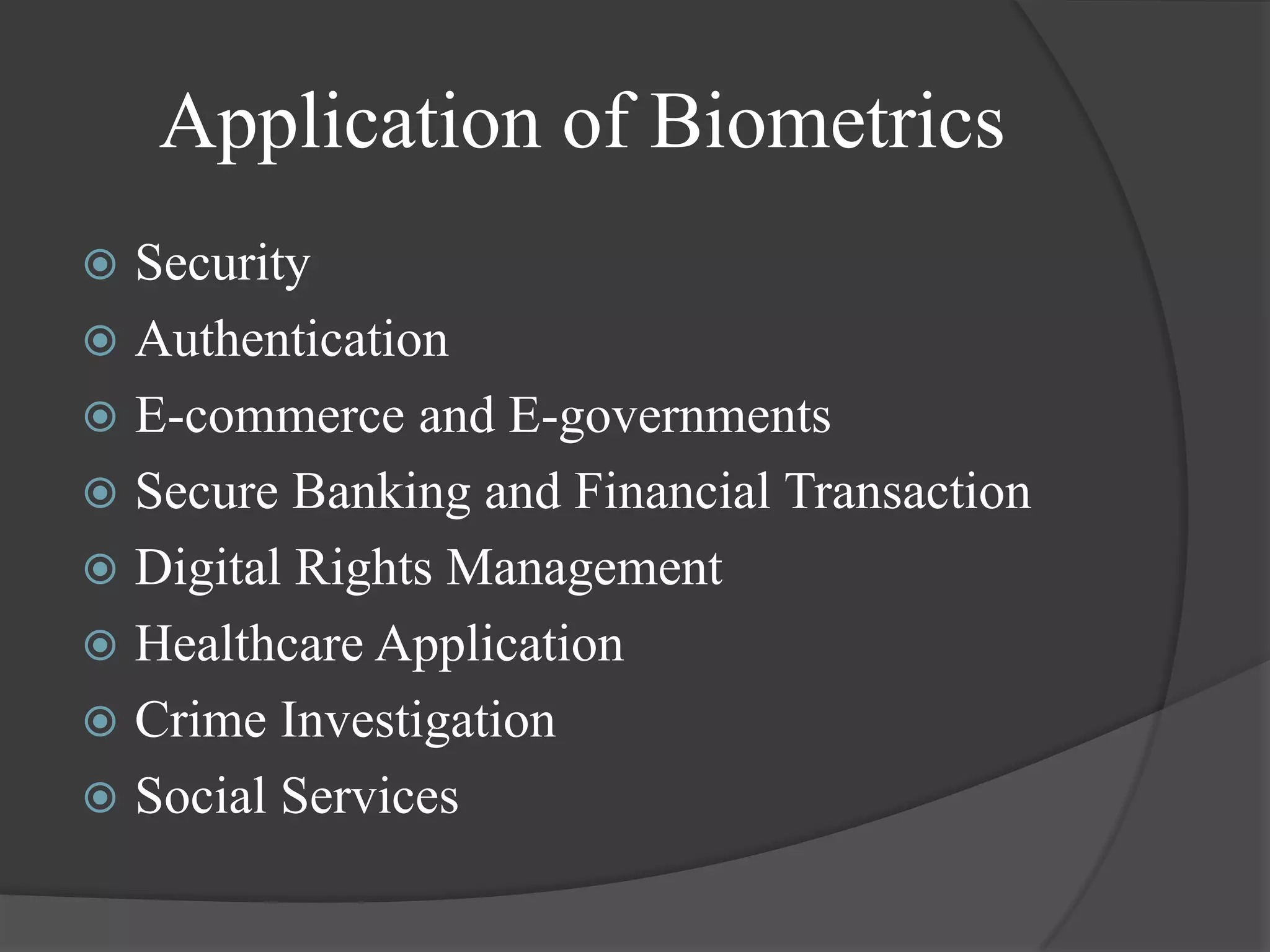 Application of Biometrics
 Security
 Authentication
 E-commerce and E-governments
 Secure Banking and Financial Transaction
 Digital Rights Management
 Healthcare Application
 Crime Investigation
 Social Services
 