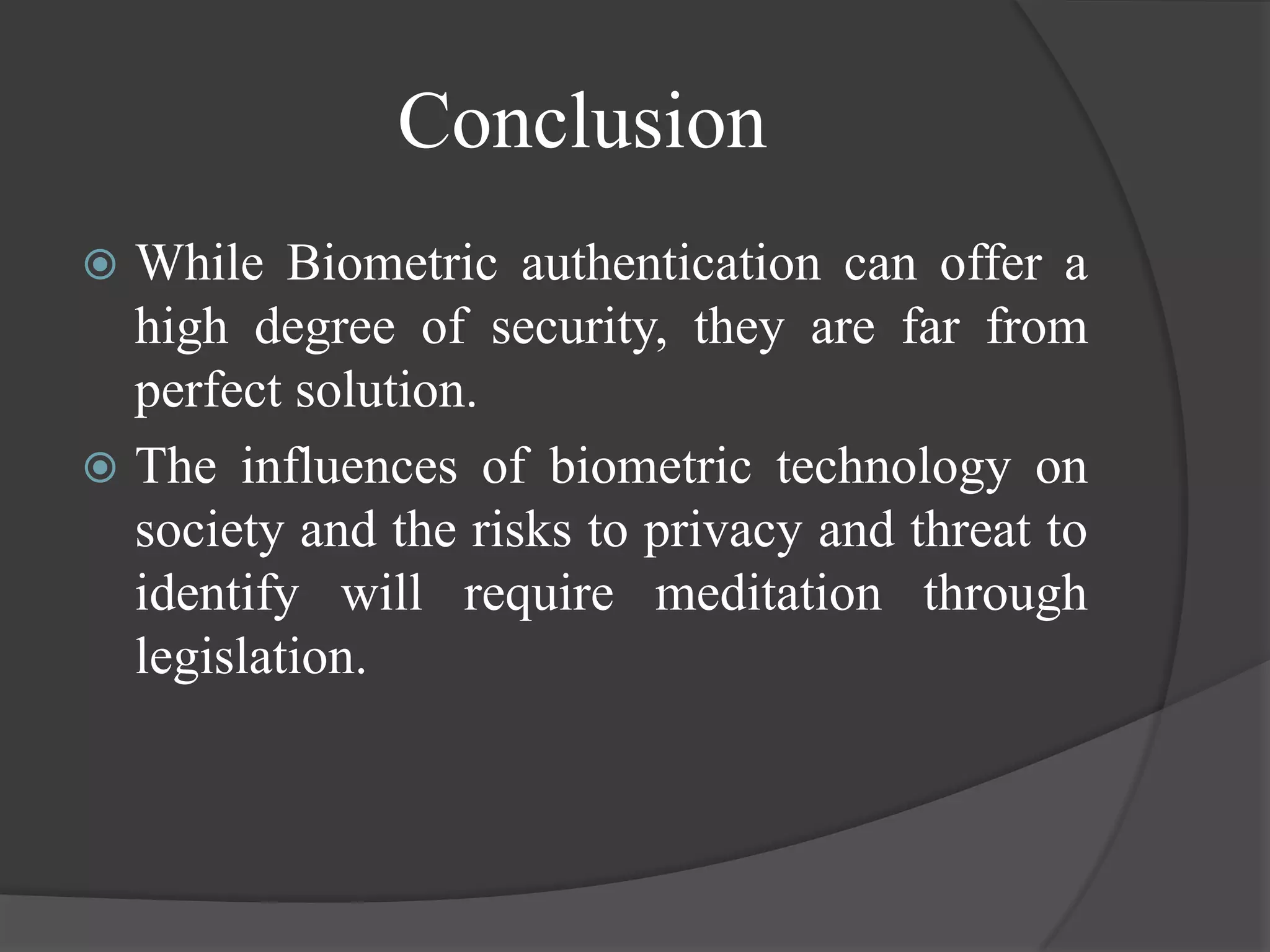 Conclusion
 While Biometric authentication can offer a
  high degree of security, they are far from
  perfect solution.
 The influences of biometric technology on
  society and the risks to privacy and threat to
  identify will require meditation through
  legislation.
 