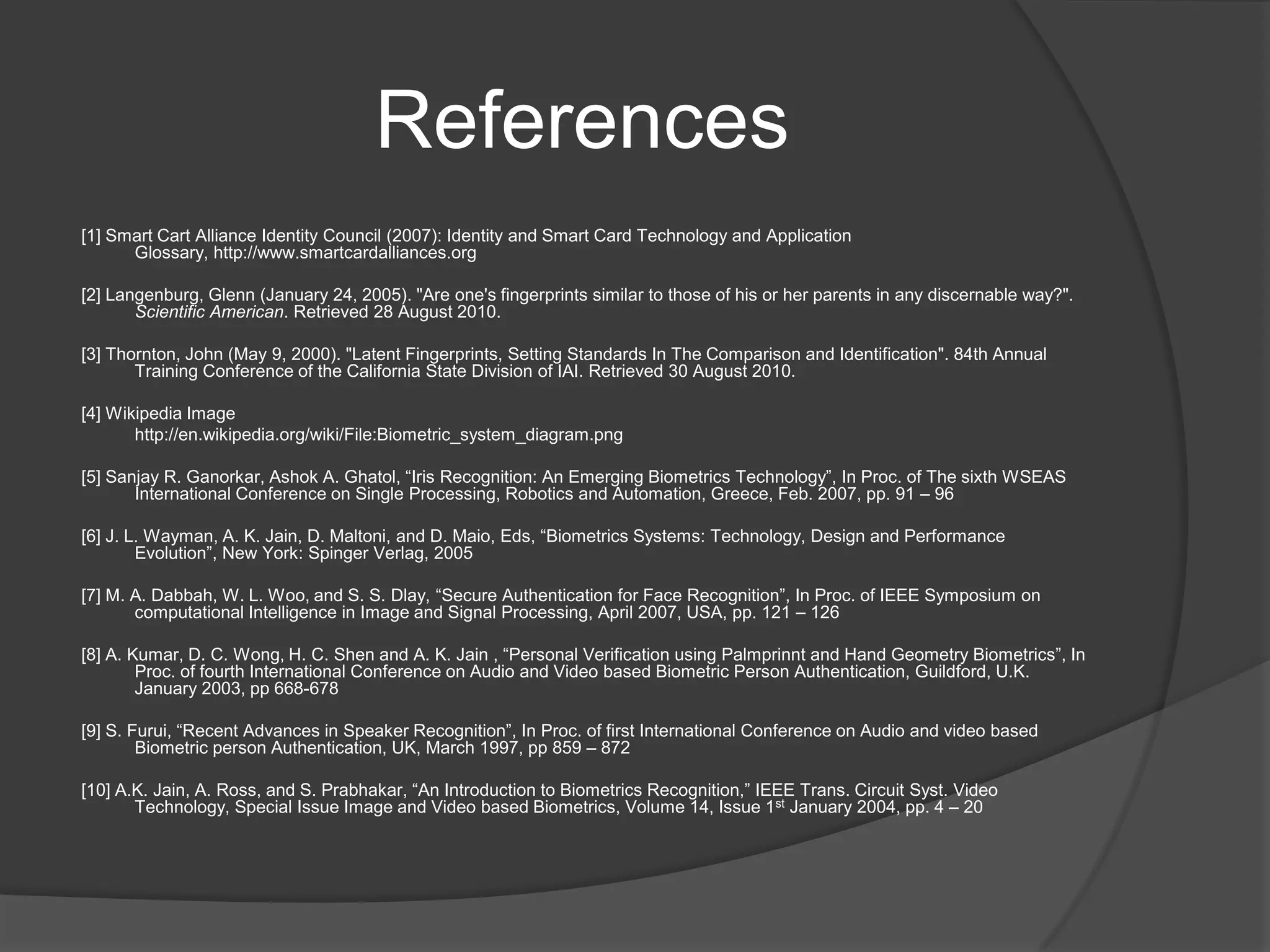 References
[1] Smart Cart Alliance Identity Council (2007): Identity and Smart Card Technology and Application
      Glossary, http://www.smartcardalliances.org

[2] Langenburg, Glenn (January 24, 2005). "Are one's fingerprints similar to those of his or her parents in any discernable way?".
       Scientific American. Retrieved 28 August 2010.

[3] Thornton, John (May 9, 2000). "Latent Fingerprints, Setting Standards In The Comparison and Identification". 84th Annual
       Training Conference of the California State Division of IAI. Retrieved 30 August 2010.

[4] Wikipedia Image
       http://en.wikipedia.org/wiki/File:Biometric_system_diagram.png

[5] Sanjay R. Ganorkar, Ashok A. Ghatol, “Iris Recognition: An Emerging Biometrics Technology”, In Proc. of The sixth WSEAS
       International Conference on Single Processing, Robotics and Automation, Greece, Feb. 2007, pp. 91 – 96

[6] J. L. Wayman, A. K. Jain, D. Maltoni, and D. Maio, Eds, “Biometrics Systems: Technology, Design and Performance
        Evolution”, New York: Spinger Verlag, 2005

[7] M. A. Dabbah, W. L. Woo, and S. S. Dlay, “Secure Authentication for Face Recognition”, In Proc. of IEEE Symposium on
       computational Intelligence in Image and Signal Processing, April 2007, USA, pp. 121 – 126

[8] A. Kumar, D. C. Wong, H. C. Shen and A. K. Jain , “Personal Verification using Palmprinnt and Hand Geometry Biometrics”, In
        Proc. of fourth International Conference on Audio and Video based Biometric Person Authentication, Guildford, U.K.
        January 2003, pp 668-678

[9] S. Furui, “Recent Advances in Speaker Recognition”, In Proc. of first International Conference on Audio and video based
        Biometric person Authentication, UK, March 1997, pp 859 – 872

[10] A.K. Jain, A. Ross, and S. Prabhakar, “An Introduction to Biometrics Recognition,” IEEE Trans. Circuit Syst. Video
       Technology, Special Issue Image and Video based Biometrics, Volume 14, Issue 1st January 2004, pp. 4 – 20
 