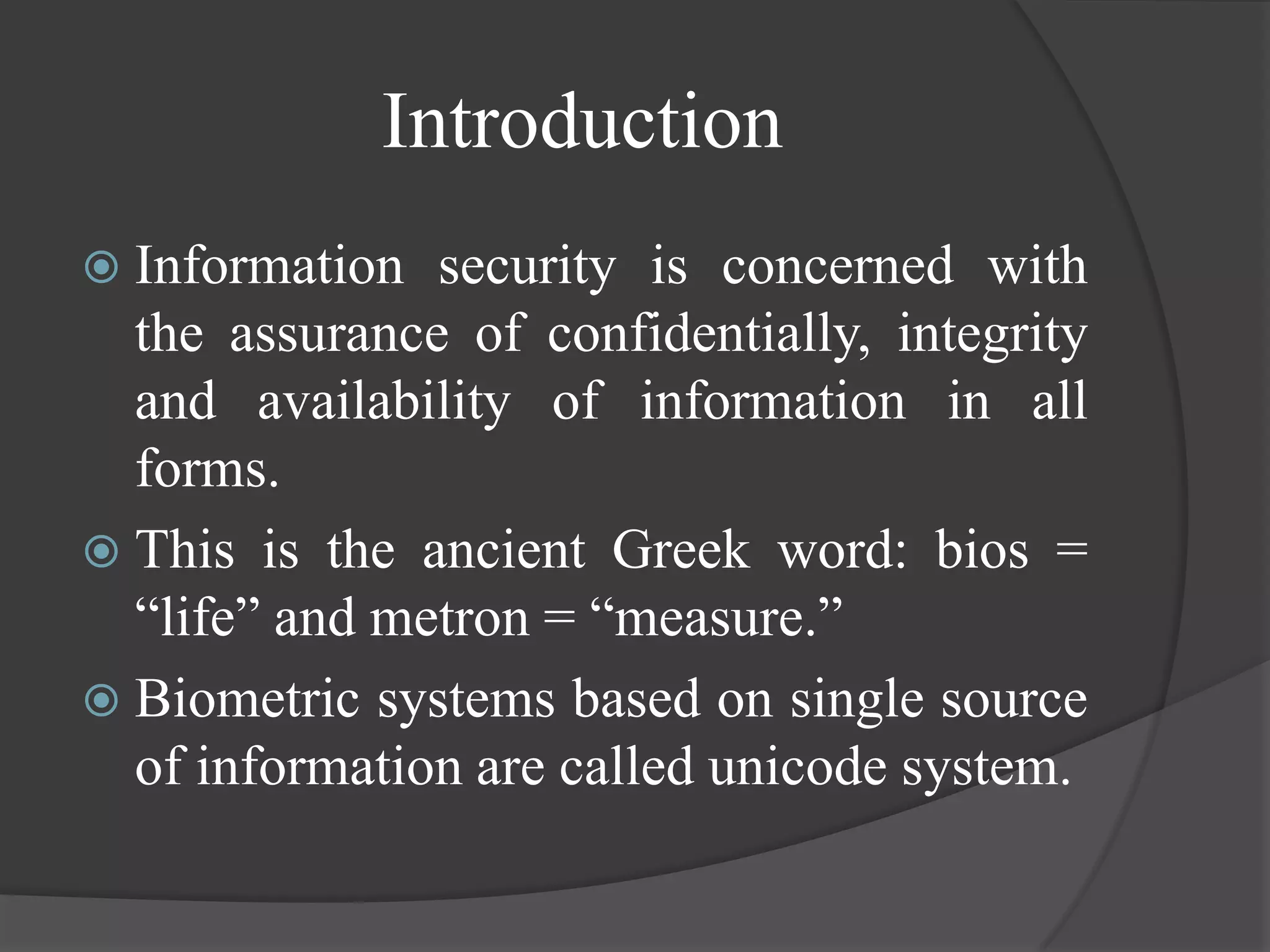 Introduction
 Information  security is concerned with
  the assurance of confidentially, integrity
  and availability of information in all
  forms.
 This is the ancient Greek word: bios =
  “life” and metron = “measure.”
 Biometric systems based on single source
  of information are called unicode system.
 