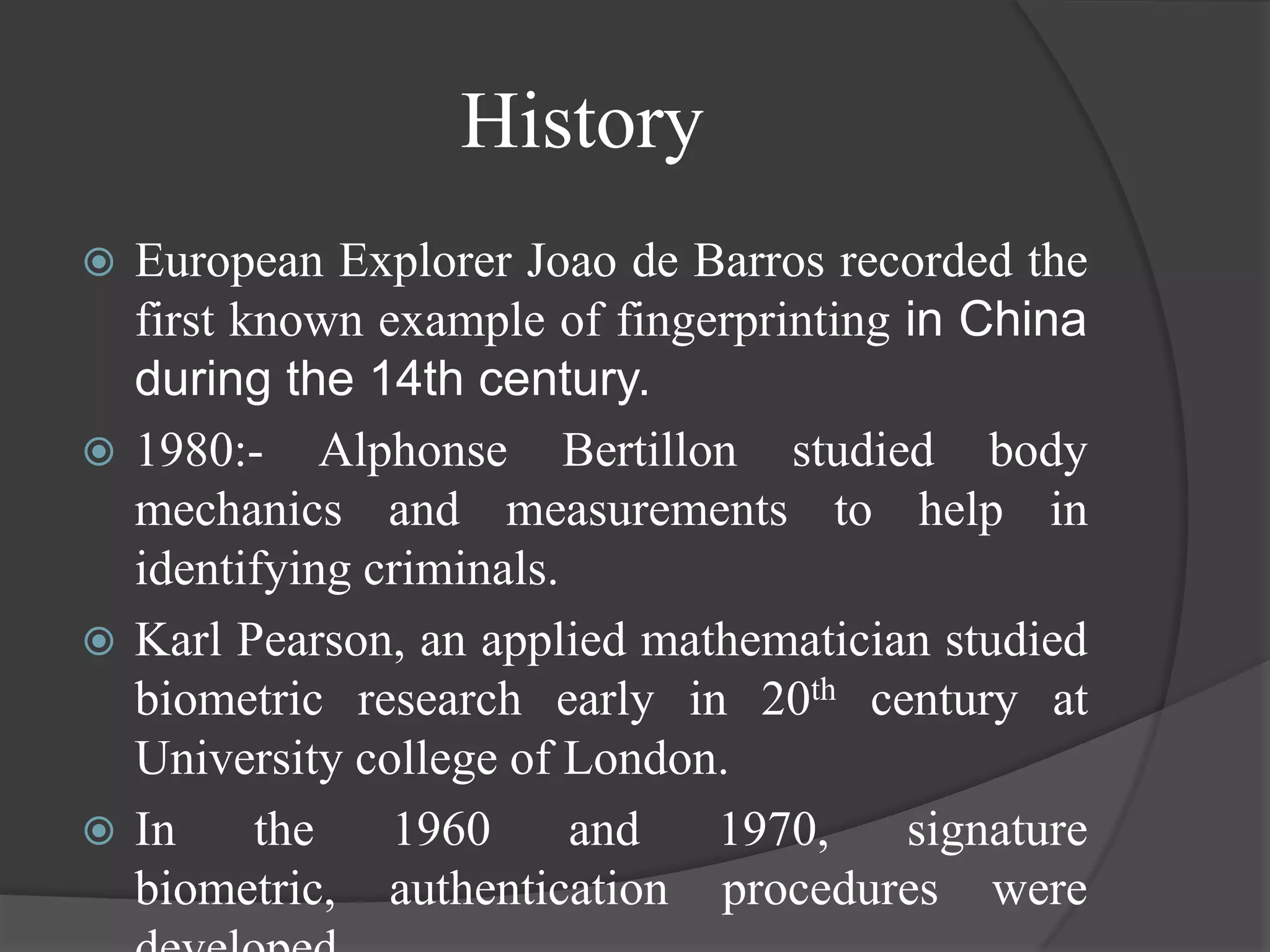 History
 European Explorer Joao de Barros recorded the
  first known example of fingerprinting in China
  during the 14th century.
 1980:- Alphonse Bertillon studied body
  mechanics and measurements to help in
  identifying criminals.
 Karl Pearson, an applied mathematician studied
  biometric research early in 20th century at
  University college of London.
 In     the   1960      and  1970,     signature
  biometric, authentication procedures were
 