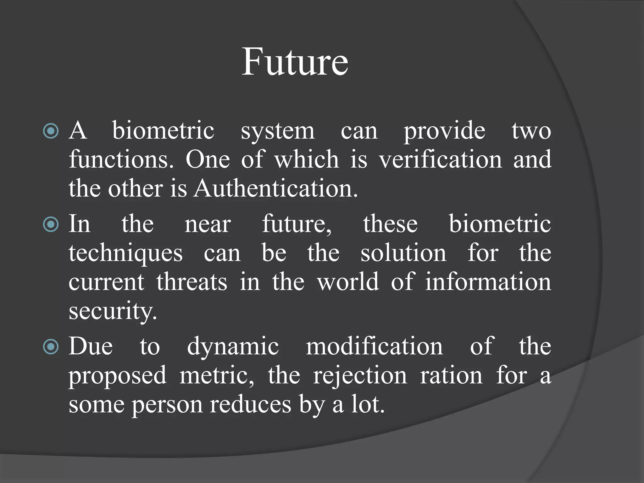Future
 A biometric system can provide two
  functions. One of which is verification and
  the other is Authentication.
 In the near future, these biometric
  techniques can be the solution for the
  current threats in the world of information
  security.
 Due to dynamic modification of the
  proposed metric, the rejection ration for a
  some person reduces by a lot.
 
