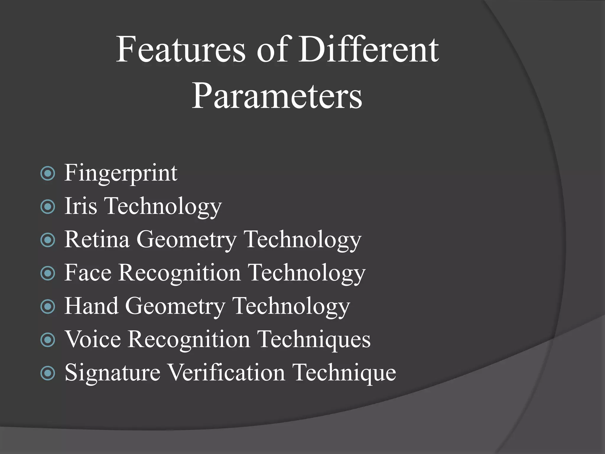 Features of Different
           Parameters
 Fingerprint
 Iris Technology
 Retina Geometry Technology
 Face Recognition Technology
 Hand Geometry Technology
 Voice Recognition Techniques
 Signature Verification Technique
 