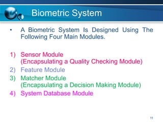 11
Biometric System
• A Biometric System Is Designed Using The
Following Four Main Modules.
1) Sensor Module
(Encapsulating a Quality Checking Module)
2) Feature Module
3) Matcher Module
(Encapsulating a Decision Making Module)
4) System Database Module
 