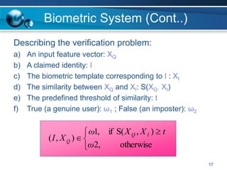 17
Biometric System (Cont..)
Describing the verification problem:
a) An input feature vector: XQ
b) A claimed identity: I
c) The biometric template corresponding to I : XI
d) The similarity between XQ and XI: S(XQ, XI)
e) The predefined threshold of similarity: t
f) True (a genuine user): ω1 ; False (an imposter): ω2
otherwise
)
,
(
S
if
,
2
,
1
)
,
(
t
X
X
ω
ω
X
I I
Q
Q





 