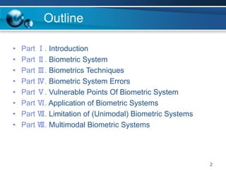 2
Outline
• Part Ⅰ. Introduction
• Part Ⅱ. Biometric System
• Part Ⅲ. Biometrics Techniques
• Part Ⅳ. Biometric System Errors
• Part Ⅴ. Vulnerable Points Of Biometric System
• Part Ⅵ. Application of Biometric Systems
• Part Ⅶ. Limitation of (Unimodal) Biometric Systems
• Part Ⅷ. Multimodal Biometric Systems
 