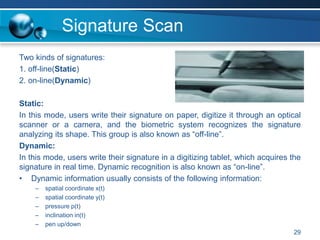 Signature Scan
Two kinds of signatures:
1. off-line(Static)
2. on-line(Dynamic)
Static:
In this mode, users write their signature on paper, digitize it through an optical
scanner or a camera, and the biometric system recognizes the signature
analyzing its shape. This group is also known as “off-line”.
Dynamic:
In this mode, users write their signature in a digitizing tablet, which acquires the
signature in real time. Dynamic recognition is also known as “on-line”.
• Dynamic information usually consists of the following information:
– spatial coordinate x(t)
– spatial coordinate y(t)
– pressure p(t)
– inclination in(t)
– pen up/down
29
 