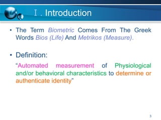 3
Ⅰ. Introduction
• The Term Biometric Comes From The Greek
Words Bios (Life) And Metrikos (Measure).
• Definition:
“Automated measurement of Physiological
and/or behavioral characteristics to determine or
authenticate identity”
 