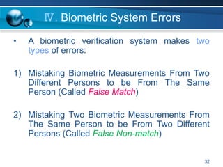 32
Ⅳ. Biometric System Errors
• A biometric verification system makes two
types of errors:
1) Mistaking Biometric Measurements From Two
Different Persons to be From The Same
Person (Called False Match)
2) Mistaking Two Biometric Measurements From
The Same Person to be From Two Different
Persons (Called False Non-match)
 