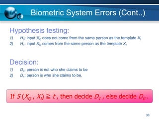 33
Biometric System Errors (Cont..)
Hypothesis testing:
1) H0: input XQ does not come from the same person as the template XI
2) H1: input XQ comes from the same person as the template XI
Decision:
1) D0: person is not who she claims to be
2) D1: person is who she claims to be.
If S (XQ , XI) ≧ t , then decide D1 , else decide D0 .
 