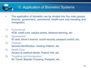 38
Ⅵ. Application of Biometric Systems
• The application of biometric can be divided into five main groups:
forensic, government, commercial, health-care and travelling and
immigration.
1) Commercial
ATM, credit card, cellular phone, distance learning, etc.
2) Government
ID card, driver’s license, social security, passport control, etc.
3) Forensic
terrorist identification, missing children, etc.
4) Heath-Care
Access to medical details, Patient Info, etc.
5) Travelling and Immigration
Air Travel, Boarder Crossing, Passport, etc.
 