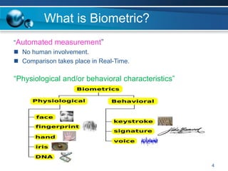 What is Biometric?
“Automated measurement”
 No human involvement.
 Comparison takes place in Real-Time.
“Physiological and/or behavioral characteristics”
4
 