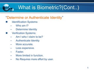 What is Biometric?(Cont..)
“Determine or Authenticate Identity”
 Identification Systems:
– Who am I?
– Determine Identity
 Verification Systems:
– Am I who I claim to be?
– Authenticate Identity
– More accurate.
– Less expensive.
– Faster.
– More limited in function.
– No Requires more effort by user.
5
 