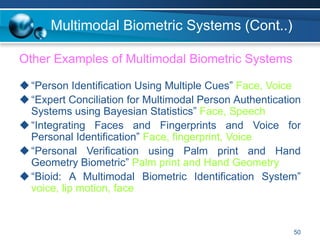 50
Multimodal Biometric Systems (Cont..)
Other Examples of Multimodal Biometric Systems
“Person Identification Using Multiple Cues” Face, Voice
“Expert Conciliation for Multimodal Person Authentication
Systems using Bayesian Statistics” Face, Speech
“Integrating Faces and Fingerprints and Voice for
Personal Identification” Face, fingerprint, Voice
“Personal Verification using Palm print and Hand
Geometry Biometric” Palm print and Hand Geometry
“Bioid: A Multimodal Biometric Identification System”
voice, lip motion, face
 