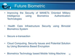 Future Biometric
• Improving the Security of MANETs Oriented Military
Intelligence using Biometrics Authentication
Technologies
• Health Care Infrastructure Security using Bimodal
Biometrics System
• Secure e-transaction
• Cloud Computing, Security Issues and Potential Solution
by Using Biometrics Based Encryption
• Biometrics Technology based Mobile Voting Machine 52
 