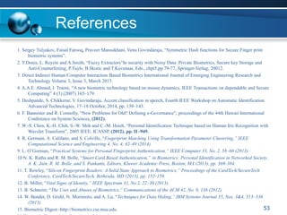 References
1. Sergey Tulyakov, Faisal Farooq, Praveer Mansukhani, Venu Govindaraju, “Symmetric Hash functions for Secure Finger print
biometric systems”.
2. Y.Donis, L. Reyzin and A.Smith, “Fuzzy Extractors”In security with Noisy Data: Private Biometrics, Secure key Storage and
Anti-Counterfeiting, P.Tuyls, B.Skoric and T.Kevenaar, Eds., chpt5,pp.79-77, Springer-Verlag, 20012.
3. Direct Indirect Human Computer Interaction Based Biometrics International Journal of Emerging Engineering Research and
Technology Volume 3, Issue 3, March 2015.
4. A.A.E. Ahmed, I. Traore, “A new biometric technology based on mouse dynamics, IEEE Transactions on dependable and Secure
Computing” 4 (3) (2007) 165–179.
5. Deshpande, S. Chikkerur, V. Govindaraju, Accent classification in speech, Fourth IEEE Workshop on Automatic Identification
Advanced Technologies, 17–18 October, 2014, pp. 139–143.
6. F. Bannister and R. Connolly, “New Problems for Old? Defining e-Governance”, proceedings of the 44th Hawaii International
Conference on System Sciences, (2012).
7. W.-S. Chen, K.-H. Chih, S.-W. Shih and C.-M. Hsieh, “Personal Identification Technique based on Human Iris Recognition with
Wavelet Transform”, 2005 IEEE, ICASSP, (2012), pp. II -949.
8. R. Germain, A. Califano, and S. Colville, “Fingerprint Matching Using Transformation Parameter Clustering,” IEEE
Computational Science and Engineering 4, No. 4, 42–49 (2014).
9. L. O’Gorman, “Practical Systems for Personal Fingerprint Authentication,” IEEE Computer 33, No. 2, 58–60 (2013).
10 N. K. Ratha and R. M. Bolle, “Smart Card Based Authentication,” in Biometrics: Personal Identification in Networked Society,
A. K. Jain, R. M. Bolle, and S. Pankanti, Editors, Kluwer Academic Press, Boston, MA (2013), pp. 369–384.
11. T. Rowley, “Silicon Fingerprint Readers: A Solid State Approach to Biometrics,” Proceedings of the CardTech/SecureTech
Conference, CardTech/SecureTech, Bethesda, MD (2013), pp. 152–159.
12. B. Miller, “Vital Signs of Identity,” IEEE Spectrum 31, No.2, 22–30 (2013).
13. B. Schneier, “The Uses and Abuses of Biometrics,” Communications of the ACM 42, No. 8, 136 (2012).
14. W. Bender, D. Gruhl, N. Morimoto, and A. Lu, “Techniques for Data Hiding,” IBM Systems Journal 35, Nos. 3&4, 313–336
(2013).
15. Biometric Digest -http://biometrics.cse.msu.edu. 53
 