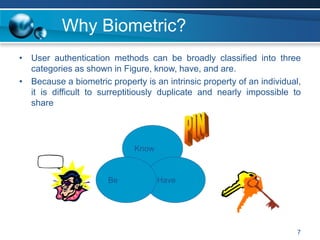 Why Biometric?
• User authentication methods can be broadly classified into three
categories as shown in Figure, know, have, and are.
• Because a biometric property is an intrinsic property of an individual,
it is difficult to surreptitiously duplicate and nearly impossible to
share
7
Know
Have
Be
 