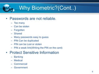 Why Biometric?(Cont..)
• Passwords are not reliable.
– Too many
– Can be stolen
– Forgotten
– Shared
– Many passwords easy to guess
– PIN Can be duplicated
– PIN can be Lost or stolen
– PIN a weak link(Writing the PIN on the card)
• Protect Sensitive Information
– Banking
– Medical
– Commercial
– Government
8
 