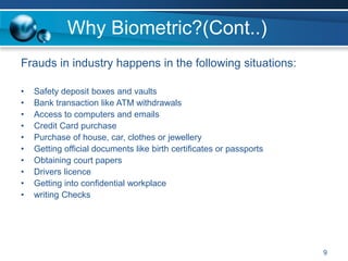 Why Biometric?(Cont..)
Frauds in industry happens in the following situations:
• Safety deposit boxes and vaults
• Bank transaction like ATM withdrawals
• Access to computers and emails
• Credit Card purchase
• Purchase of house, car, clothes or jewellery
• Getting official documents like birth certificates or passports
• Obtaining court papers
• Drivers licence
• Getting into confidential workplace
• writing Checks
9
 