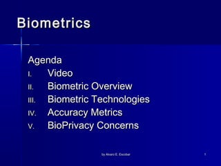 Biometrics
Agenda
I.
Video
II.
Biometric Overview
III.
Biometric Technologies
IV.
Accuracy Metrics
V.
BioPrivacy Concerns
by Alvaro E. Escobar

1

 