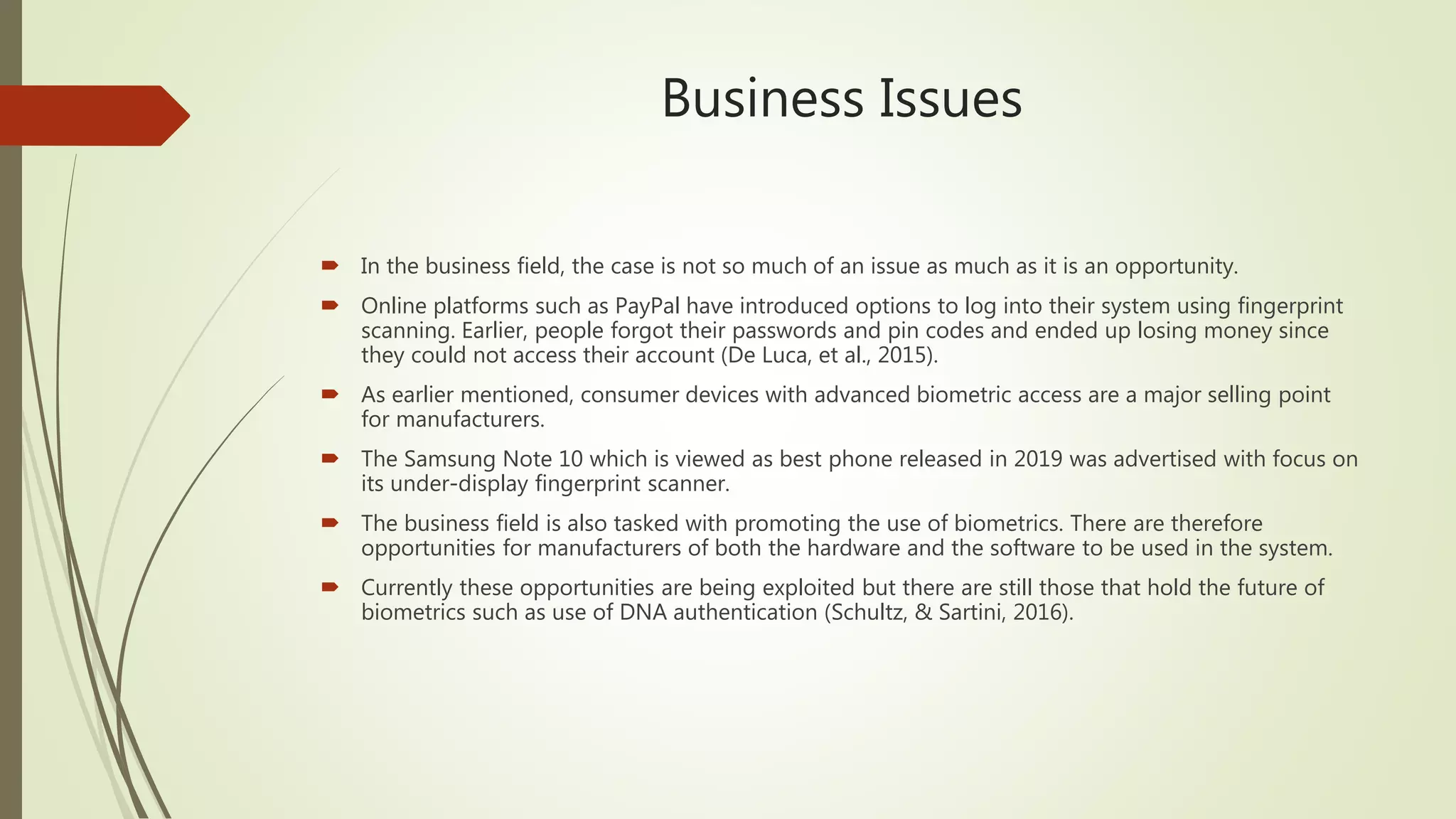 Business Issues
 In the business field, the case is not so much of an issue as much as it is an opportunity.
 Online platforms such as PayPal have introduced options to log into their system using fingerprint
scanning. Earlier, people forgot their passwords and pin codes and ended up losing money since
they could not access their account (De Luca, et al., 2015).
 As earlier mentioned, consumer devices with advanced biometric access are a major selling point
for manufacturers.
 The Samsung Note 10 which is viewed as best phone released in 2019 was advertised with focus on
its under-display fingerprint scanner.
 The business field is also tasked with promoting the use of biometrics. There are therefore
opportunities for manufacturers of both the hardware and the software to be used in the system.
 Currently these opportunities are being exploited but there are still those that hold the future of
biometrics such as use of DNA authentication (Schultz, & Sartini, 2016).
 
