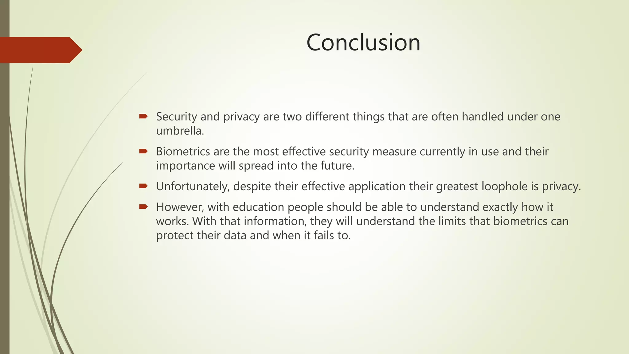 Conclusion
 Security and privacy are two different things that are often handled under one
umbrella.
 Biometrics are the most effective security measure currently in use and their
importance will spread into the future.
 Unfortunately, despite their effective application their greatest loophole is privacy.
 However, with education people should be able to understand exactly how it
works. With that information, they will understand the limits that biometrics can
protect their data and when it fails to.
 