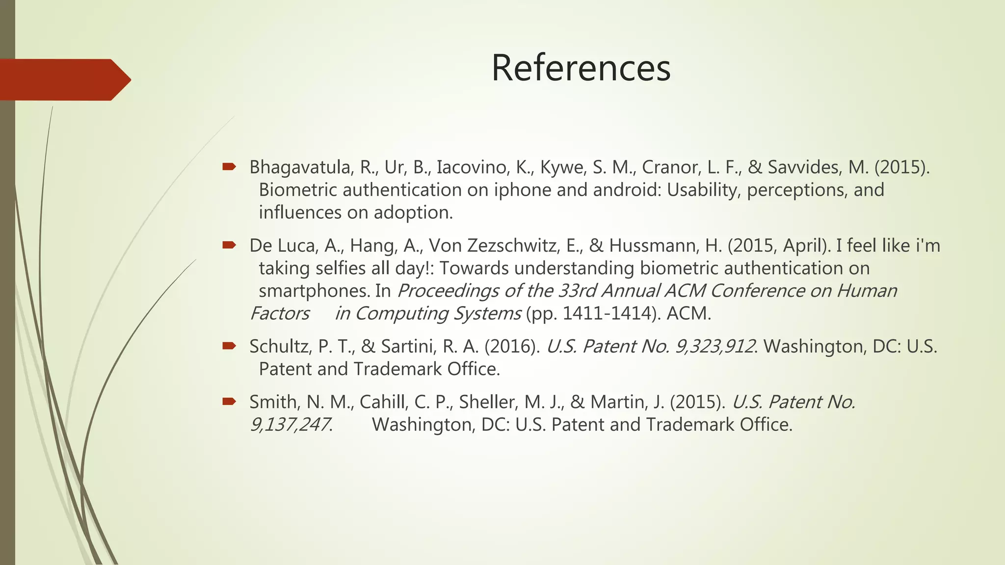 References
 Bhagavatula, R., Ur, B., Iacovino, K., Kywe, S. M., Cranor, L. F., & Savvides, M. (2015).
Biometric authentication on iphone and android: Usability, perceptions, and
influences on adoption.
 De Luca, A., Hang, A., Von Zezschwitz, E., & Hussmann, H. (2015, April). I feel like i'm
taking selfies all day!: Towards understanding biometric authentication on
smartphones. In Proceedings of the 33rd Annual ACM Conference on Human
Factors in Computing Systems (pp. 1411-1414). ACM.
 Schultz, P. T., & Sartini, R. A. (2016). U.S. Patent No. 9,323,912. Washington, DC: U.S.
Patent and Trademark Office.
 Smith, N. M., Cahill, C. P., Sheller, M. J., & Martin, J. (2015). U.S. Patent No.
9,137,247. Washington, DC: U.S. Patent and Trademark Office.
 