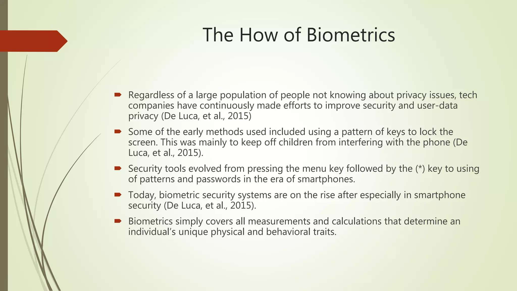 The How of Biometrics
 Regardless of a large population of people not knowing about privacy issues, tech
companies have continuously made efforts to improve security and user-data
privacy (De Luca, et al., 2015)
 Some of the early methods used included using a pattern of keys to lock the
screen. This was mainly to keep off children from interfering with the phone (De
Luca, et al., 2015).
 Security tools evolved from pressing the menu key followed by the (*) key to using
of patterns and passwords in the era of smartphones.
 Today, biometric security systems are on the rise after especially in smartphone
security (De Luca, et al., 2015).
 Biometrics simply covers all measurements and calculations that determine an
individual’s unique physical and behavioral traits.
 