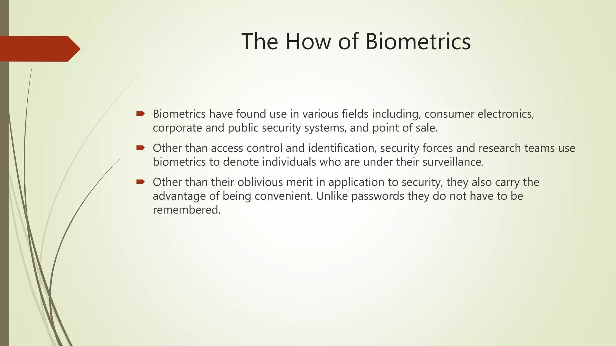 The How of Biometrics
 Biometrics have found use in various fields including, consumer electronics,
corporate and public security systems, and point of sale.
 Other than access control and identification, security forces and research teams use
biometrics to denote individuals who are under their surveillance.
 Other than their oblivious merit in application to security, they also carry the
advantage of being convenient. Unlike passwords they do not have to be
remembered.
 