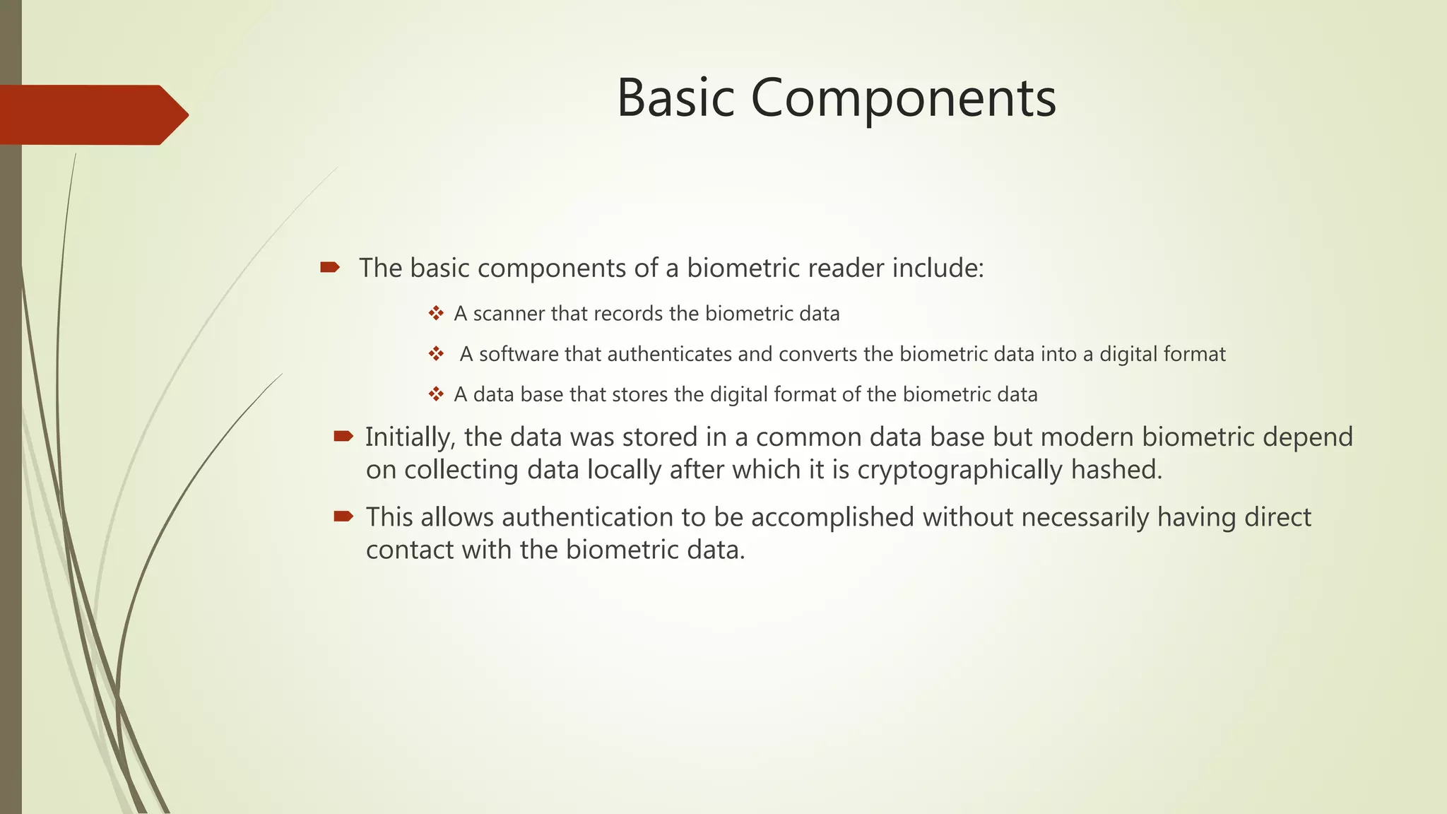 Basic Components
 The basic components of a biometric reader include:
 A scanner that records the biometric data
 A software that authenticates and converts the biometric data into a digital format
 A data base that stores the digital format of the biometric data
 Initially, the data was stored in a common data base but modern biometric depend
on collecting data locally after which it is cryptographically hashed.
 This allows authentication to be accomplished without necessarily having direct
contact with the biometric data.
 