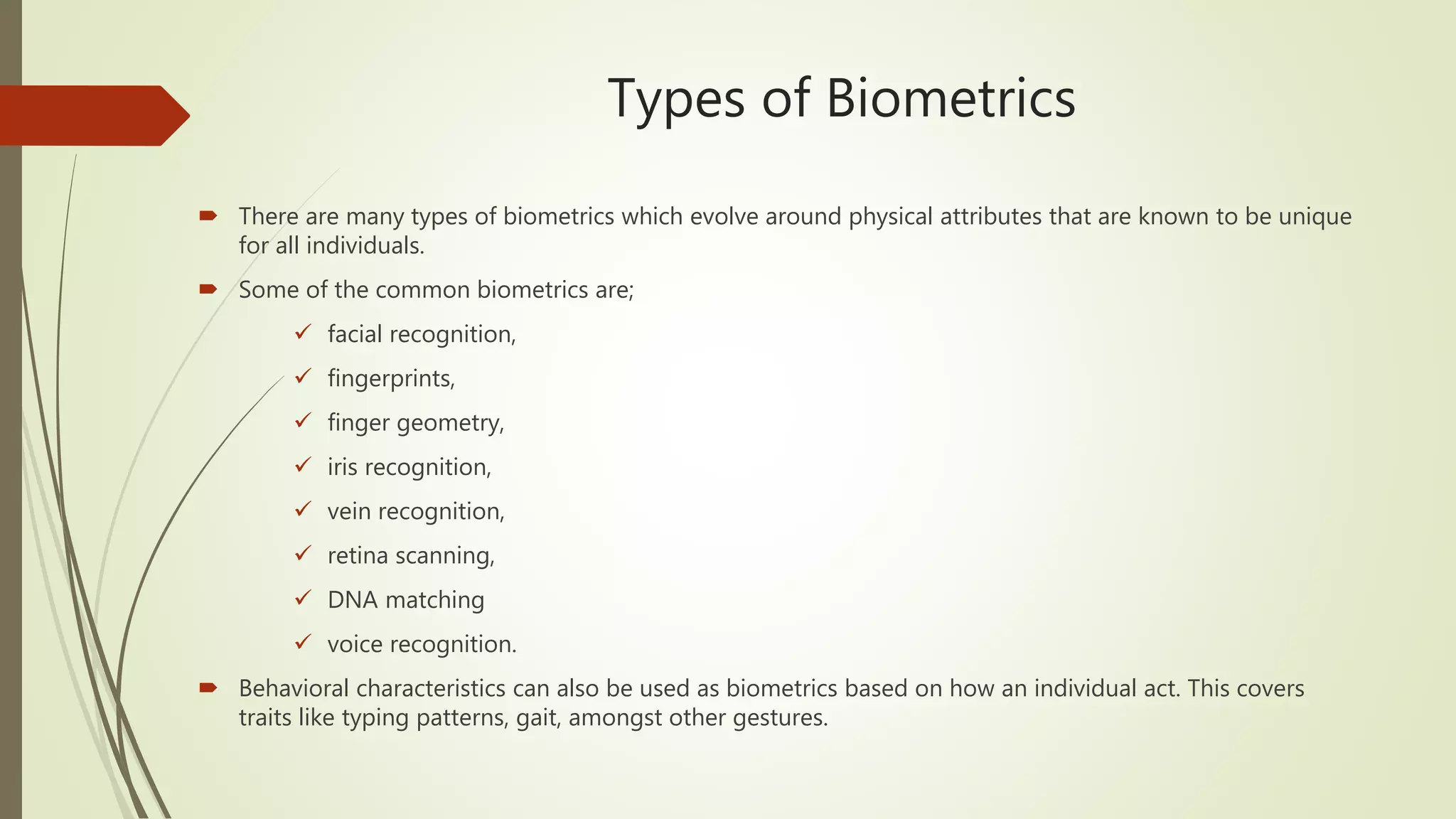 Types of Biometrics
 There are many types of biometrics which evolve around physical attributes that are known to be unique
for all individuals.
 Some of the common biometrics are;
 facial recognition,
 fingerprints,
 finger geometry,
 iris recognition,
 vein recognition,
 retina scanning,
 DNA matching
 voice recognition.
 Behavioral characteristics can also be used as biometrics based on how an individual act. This covers
traits like typing patterns, gait, amongst other gestures.
 