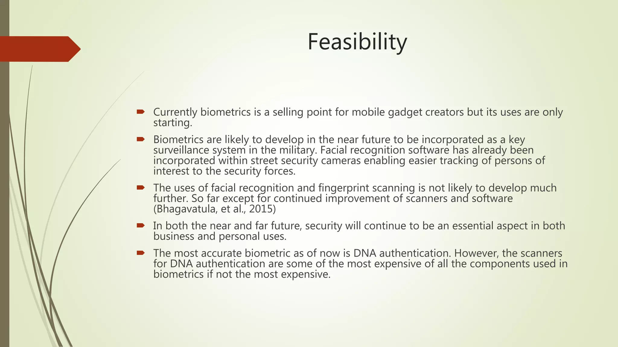 Feasibility
 Currently biometrics is a selling point for mobile gadget creators but its uses are only
starting.
 Biometrics are likely to develop in the near future to be incorporated as a key
surveillance system in the military. Facial recognition software has already been
incorporated within street security cameras enabling easier tracking of persons of
interest to the security forces.
 The uses of facial recognition and fingerprint scanning is not likely to develop much
further. So far except for continued improvement of scanners and software
(Bhagavatula, et al., 2015)
 In both the near and far future, security will continue to be an essential aspect in both
business and personal uses.
 The most accurate biometric as of now is DNA authentication. However, the scanners
for DNA authentication are some of the most expensive of all the components used in
biometrics if not the most expensive.
 