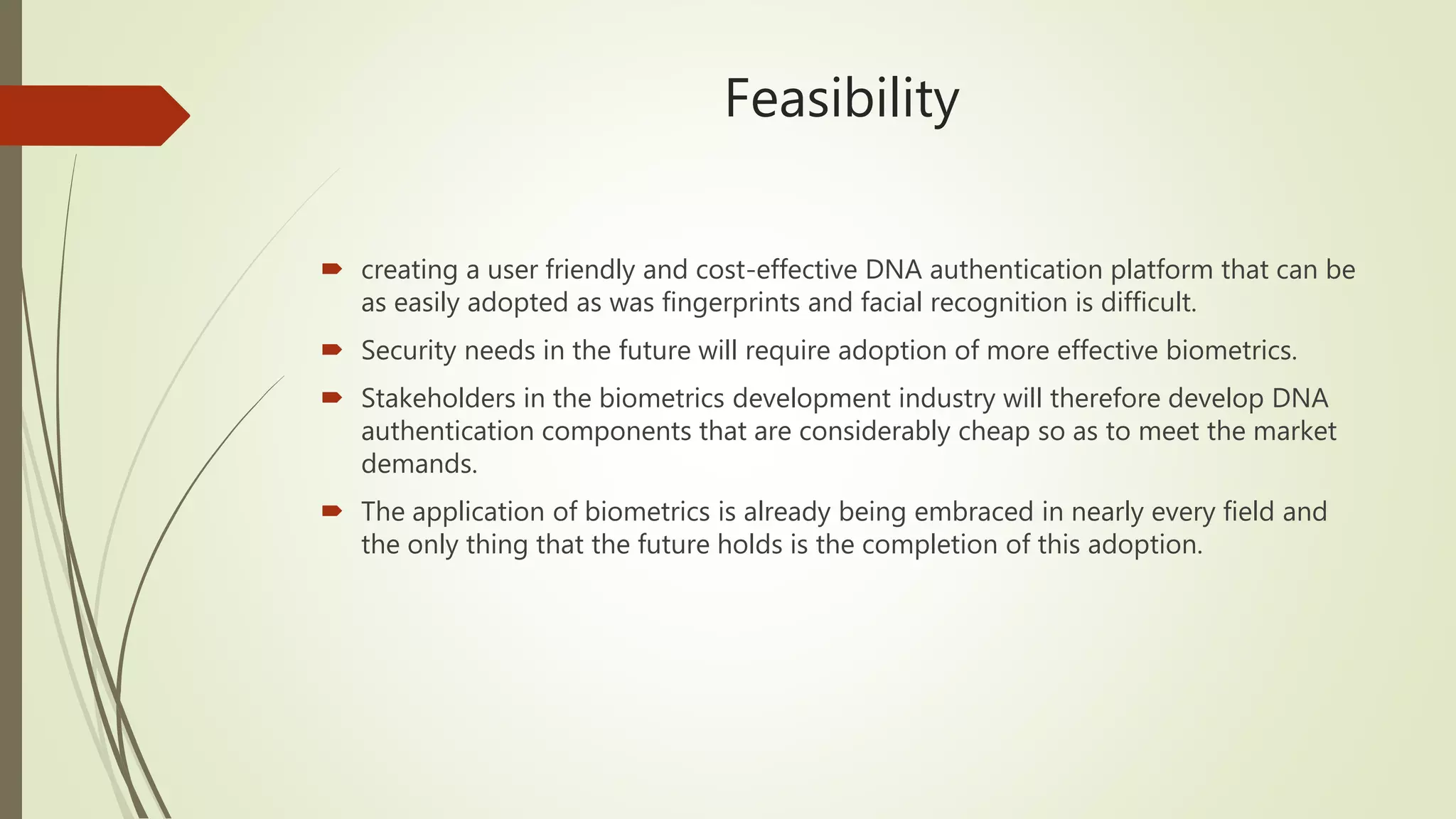 Feasibility
 creating a user friendly and cost-effective DNA authentication platform that can be
as easily adopted as was fingerprints and facial recognition is difficult.
 Security needs in the future will require adoption of more effective biometrics.
 Stakeholders in the biometrics development industry will therefore develop DNA
authentication components that are considerably cheap so as to meet the market
demands.
 The application of biometrics is already being embraced in nearly every field and
the only thing that the future holds is the completion of this adoption.
 