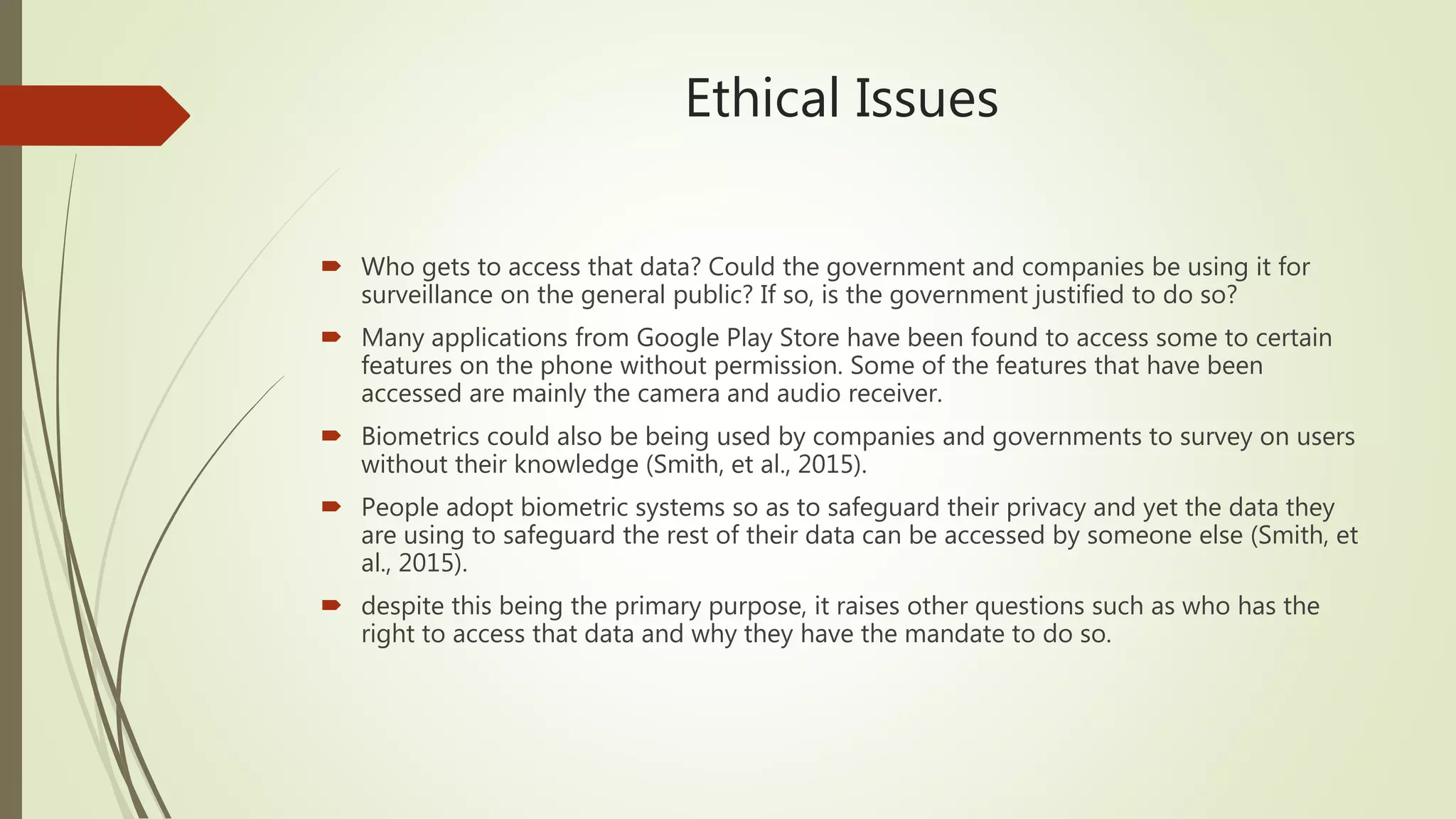 Ethical Issues
 Who gets to access that data? Could the government and companies be using it for
surveillance on the general public? If so, is the government justified to do so?
 Many applications from Google Play Store have been found to access some to certain
features on the phone without permission. Some of the features that have been
accessed are mainly the camera and audio receiver.
 Biometrics could also be being used by companies and governments to survey on users
without their knowledge (Smith, et al., 2015).
 People adopt biometric systems so as to safeguard their privacy and yet the data they
are using to safeguard the rest of their data can be accessed by someone else (Smith, et
al., 2015).
 despite this being the primary purpose, it raises other questions such as who has the
right to access that data and why they have the mandate to do so.
 