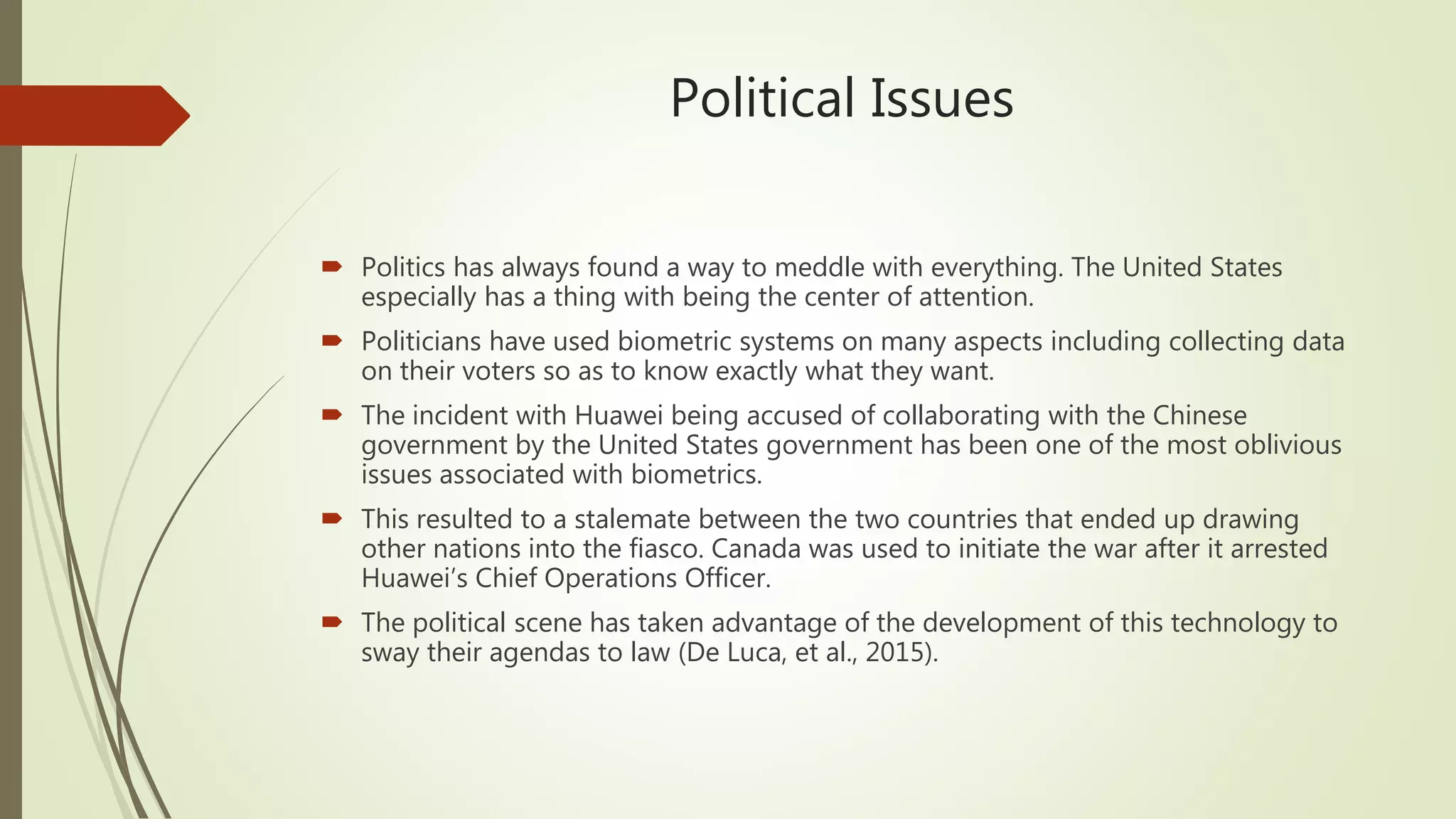 Political Issues
 Politics has always found a way to meddle with everything. The United States
especially has a thing with being the center of attention.
 Politicians have used biometric systems on many aspects including collecting data
on their voters so as to know exactly what they want.
 The incident with Huawei being accused of collaborating with the Chinese
government by the United States government has been one of the most oblivious
issues associated with biometrics.
 This resulted to a stalemate between the two countries that ended up drawing
other nations into the fiasco. Canada was used to initiate the war after it arrested
Huawei’s Chief Operations Officer.
 The political scene has taken advantage of the development of this technology to
sway their agendas to law (De Luca, et al., 2015).
 