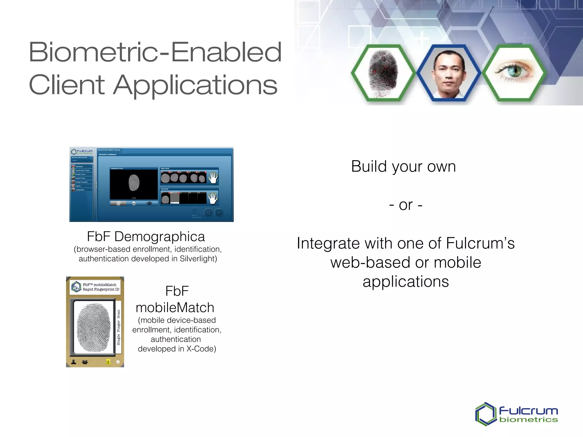 Biometric-Enabled
Client Applications

                                                        Build your own

                                                              - or -
      FbF Demographica
   (browser-based enrollment, identification,    Integrate with one of Fulcrum’s
    authentication developed in Silverlight)
                                                      web-based or mobile
                                                           applications
                        FbF
                    mobileMatch
                    (mobile device-based
                   enrollment, identification,
                        authentication
                    developed in X-Code)
 