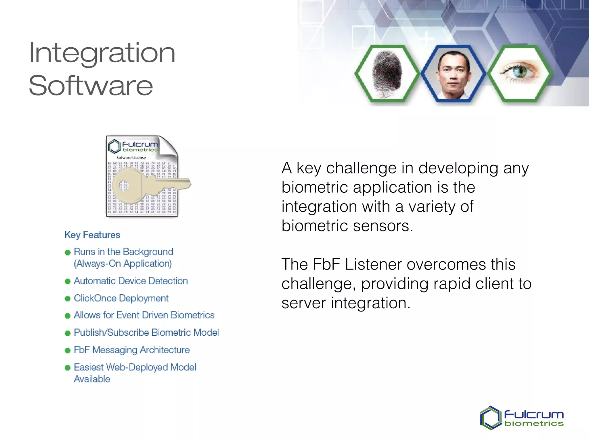 Integration
Software

              A key challenge in developing any
              biometric application is the
              integration with a variety of
              biometric sensors.

              The FbF Listener overcomes this
              challenge, providing rapid client to
              server integration.
 