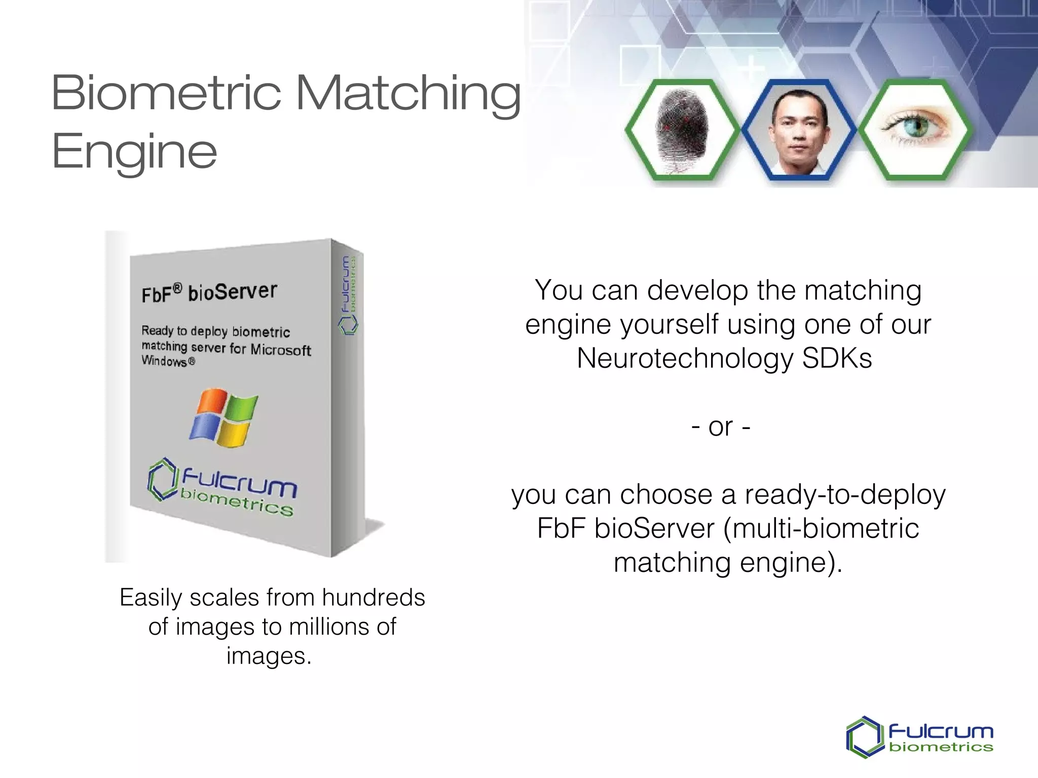 Biometric Matching
Engine

                                  You can develop the matching
                                 engine yourself using one of our
                                     Neurotechnology SDKs

                                              - or -

                                you can choose a ready-to-deploy
                                  FbF bioServer (multi-biometric
                                       matching engine).
  Easily scales from hundreds
    of images to millions of
            images.
 