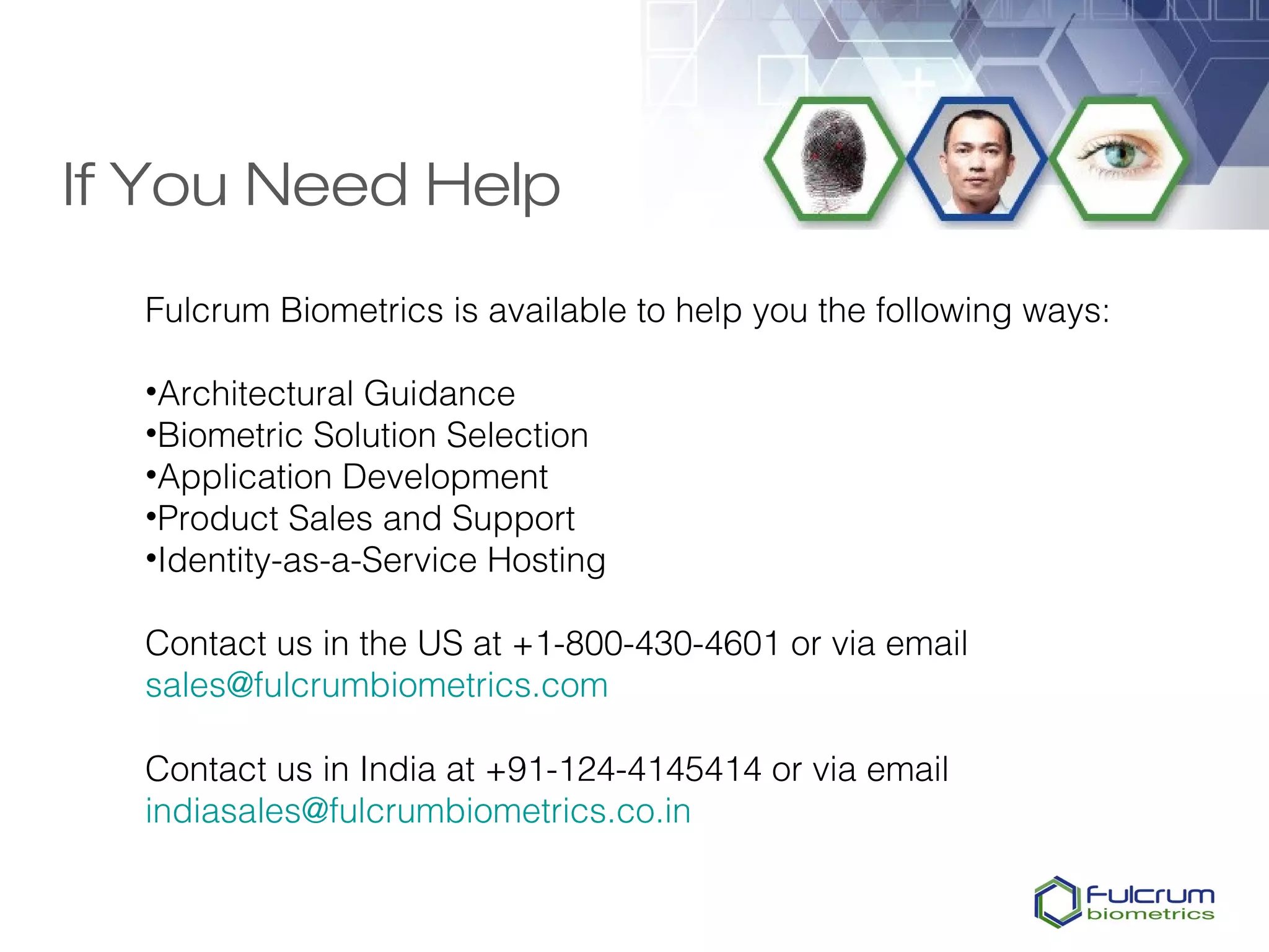 If You Need Help
  Fulcrum Biometrics is available to help you the following ways:

  •Architectural Guidance
  •Biometric Solution Selection
  •Application Development
  •Product Sales and Support
  •Identity-as-a-Service Hosting

  Contact us in the US at +1-800-430-4601 or via email
  sales@fulcrumbiometrics.com

  Contact us in India at +91-124-4145414 or via email
  indiasales@fulcrumbiometrics.co.in
 