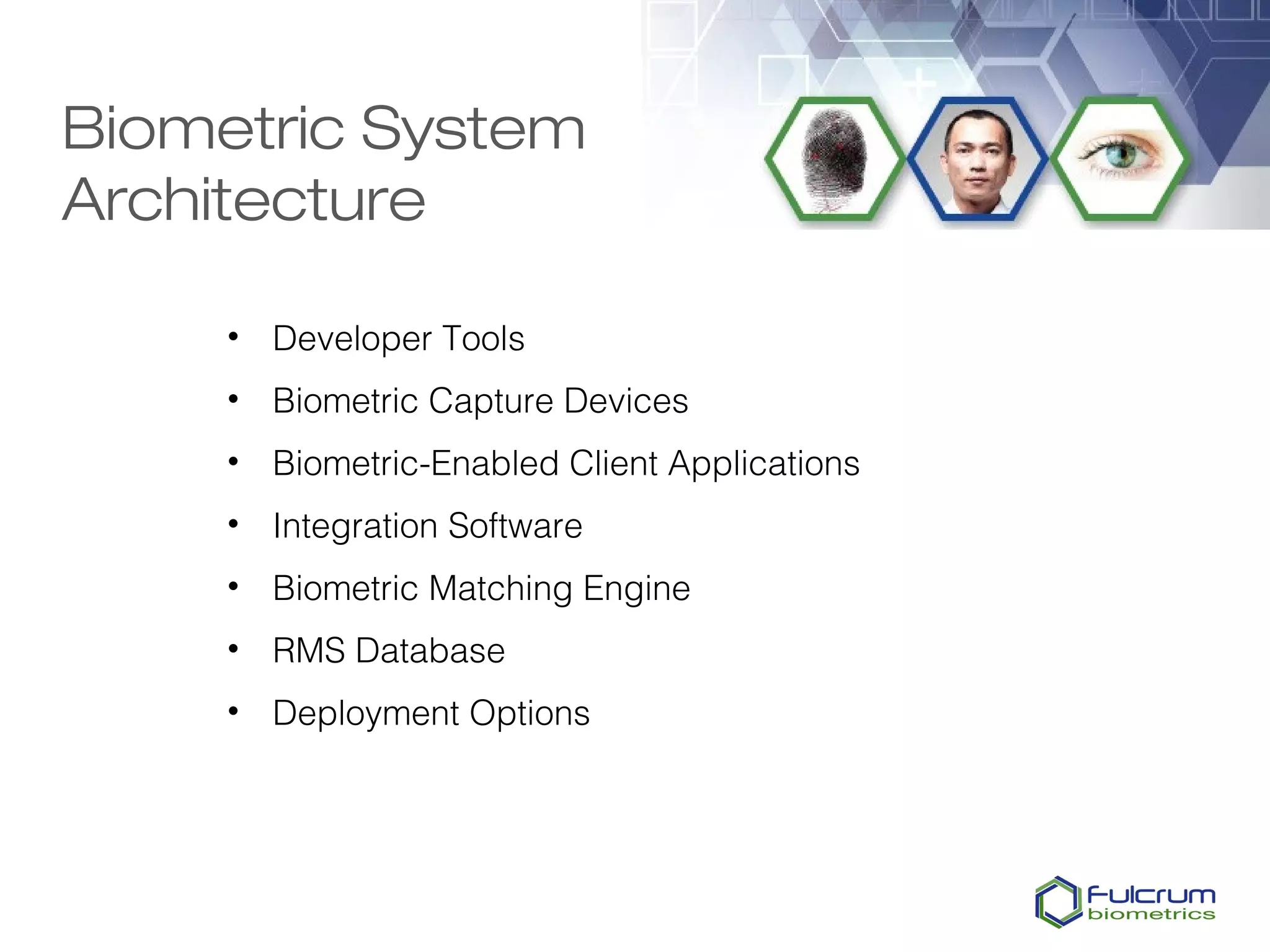 Biometric System
Architecture

     • Developer Tools
     • Biometric Capture Devices
     • Biometric-Enabled Client Applications
     • Integration Software
     • Biometric Matching Engine
     • RMS Database
     • Deployment Options
 