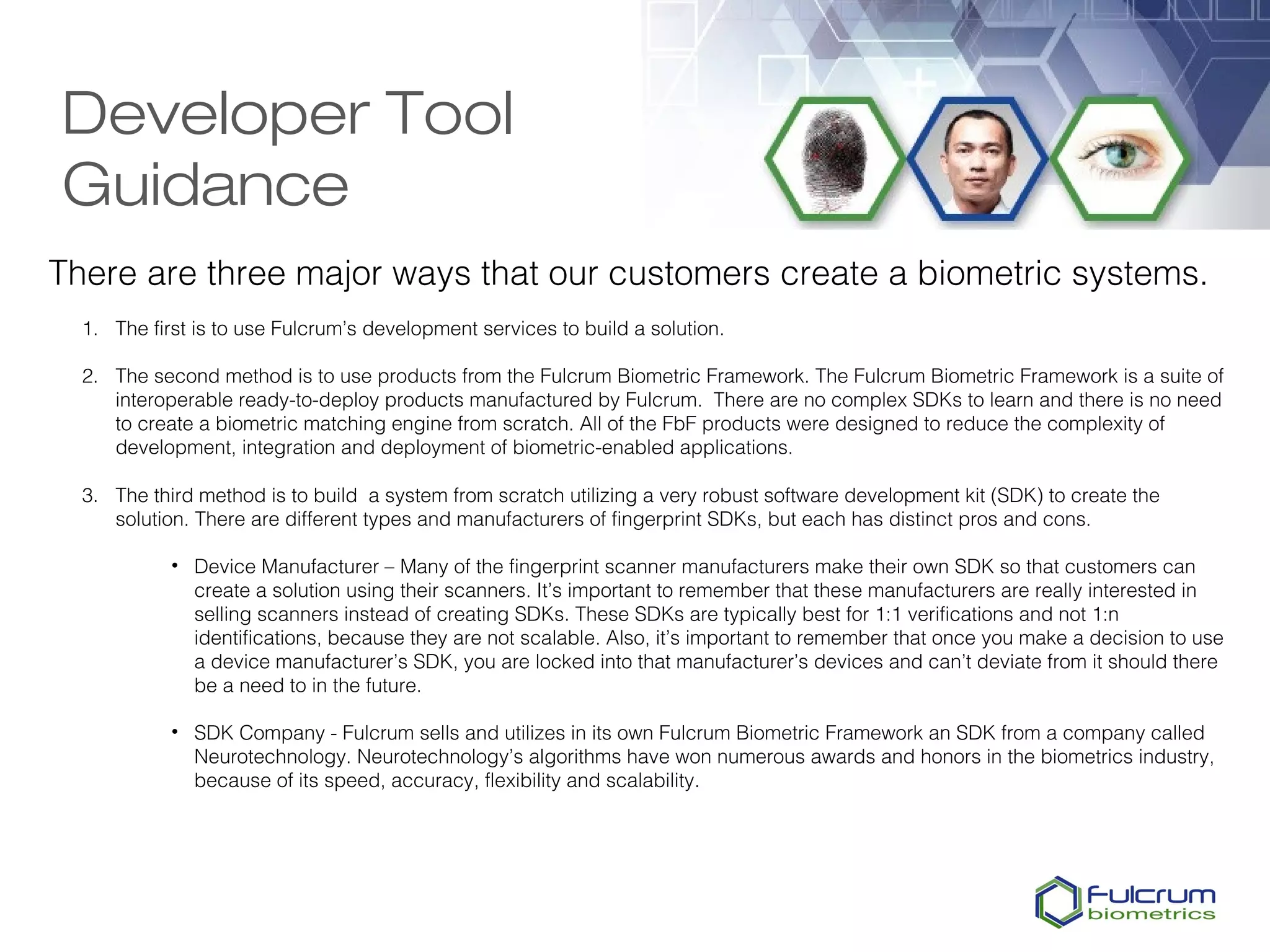 Developer Tool
Guidance
There are three major ways that our customers create a biometric systems.
  1. The first is to use Fulcrum’s development services to build a solution.

  2. The second method is to use products from the Fulcrum Biometric Framework. The Fulcrum Biometric Framework is a suite of
     interoperable ready-to-deploy products manufactured by Fulcrum.  There are no complex SDKs to learn and there is no need
     to create a biometric matching engine from scratch. All of the FbF products were designed to reduce the complexity of
     development, integration and deployment of biometric-enabled applications.

  3. The third method is to build a system from scratch utilizing a very robust software development kit (SDK) to create the
     solution. There are different types and manufacturers of fingerprint SDKs, but each has distinct pros and cons.

            • Device Manufacturer – Many of the fingerprint scanner manufacturers make their own SDK so that customers can
              create a solution using their scanners. It’s important to remember that these manufacturers are really interested in
              selling scanners instead of creating SDKs. These SDKs are typically best for 1:1 verifications and not 1:n
              identifications, because they are not scalable. Also, it’s important to remember that once you make a decision to use
              a device manufacturer’s SDK, you are locked into that manufacturer’s devices and can’t deviate from it should there
              be a need to in the future.

            • SDK Company - Fulcrum sells and utilizes in its own Fulcrum Biometric Framework an SDK from a company called
              Neurotechnology. Neurotechnology’s algorithms have won numerous awards and honors in the biometrics industry,
              because of its speed, accuracy, flexibility and scalability.
 