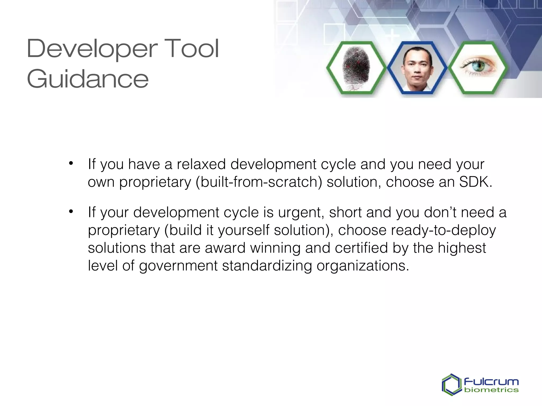 Developer Tool
Guidance


   • If you have a relaxed development cycle and you need your
     own proprietary (built-from-scratch) solution, choose an SDK.

   • If your development cycle is urgent, short and you don’t need a
     proprietary (build it yourself solution), choose ready-to-deploy
     solutions that are award winning and certified by the highest
     level of government standardizing organizations.
 