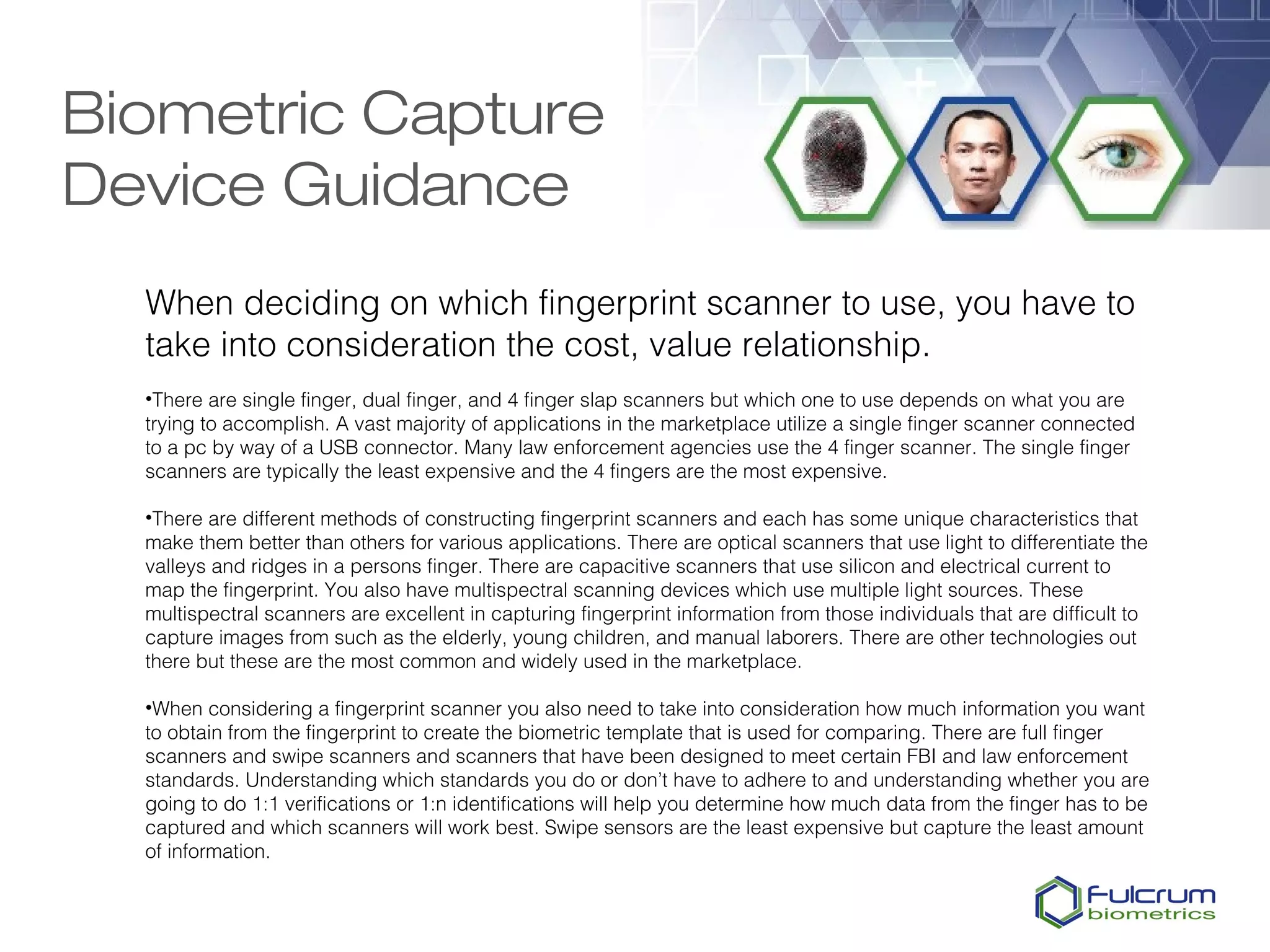 Biometric Capture
Device Guidance
  When deciding on which fingerprint scanner to use, you have to
  take into consideration the cost, value relationship.
  •There are single finger, dual finger, and 4 finger slap scanners but which one to use depends on what you are
  trying to accomplish. A vast majority of applications in the marketplace utilize a single finger scanner connected
  to a pc by way of a USB connector. Many law enforcement agencies use the 4 finger scanner. The single finger
  scanners are typically the least expensive and the 4 fingers are the most expensive.

  •There are different methods of constructing fingerprint scanners and each has some unique characteristics that
  make them better than others for various applications. There are optical scanners that use light to differentiate the
  valleys and ridges in a persons finger. There are capacitive scanners that use silicon and electrical current to
  map the fingerprint. You also have multispectral scanning devices which use multiple light sources. These
  multispectral scanners are excellent in capturing fingerprint information from those individuals that are difficult to
  capture images from such as the elderly, young children, and manual laborers. There are other technologies out
  there but these are the most common and widely used in the marketplace.

  •When considering a fingerprint scanner you also need to take into consideration how much information you want
  to obtain from the fingerprint to create the biometric template that is used for comparing. There are full finger
  scanners and swipe scanners and scanners that have been designed to meet certain FBI and law enforcement
  standards. Understanding which standards you do or don’t have to adhere to and understanding whether you are
  going to do 1:1 verifications or 1:n identifications will help you determine how much data from the finger has to be
  captured and which scanners will work best. Swipe sensors are the least expensive but capture the least amount
  of information.
 