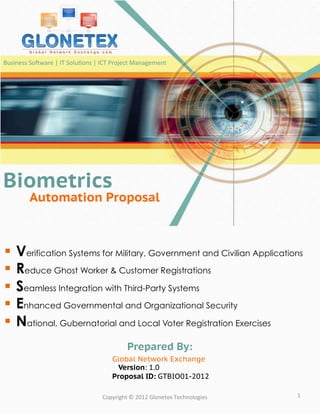 Business	
  So:ware	
  |	
  IT	
  Solu?ons	
  |	
  ICT	
  Project	
  Management	
  




Biometrics
             Automation Proposal



§  Verification Systems for Military, Government and Civilian Applications
§  Reduce Ghost Worker & Customer Registrations
§  Seamless Integration with Third-Party Systems
§  Enhanced Governmental and Organizational Security
§  National, Gubernatorial and Local Voter Registration Exercises
                                                              Prepared By:
                                                      Global Network Exchange
                                                        Version: 1.0
                                                      Proposal ID: GTBIO01-2012

                                                 Copyright	
  ©	
  2012	
  Glonetex	
  Technologies	
     1	
  
 