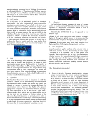 3
approach uses the geometric form of the hand for confirming
an individual's identity. ... The attainment of the hand-scan is a
fast and simple process. The hand-scan device can process the
3-D images in 5 seconds or less and the hand verification
usually takes less than 1 second.
D. Iris Scanning
Iris SCANNING is an automated method of biometric
identification that uses mathematical pattern-recognition
techniques on video images of one or both of the irises of an
individual's eyes, whose complex patterns are unique, stable,
and can be seen from some distance. Biometric iris recognition
scanners work by illuminating the iris with invisible infrared
light to pick up unique patterns that are not visible to the
naked eye. Next, the pattern of the eye's lines and colors are
analyzed to extract a bit pattern that encodes the information
in the iris. Eyes are the window to your soul and your identity.
... DNA determines the color and structure of the iris, but its
random pits, furrows, swirls, and rifts occur during fetal
development, which makes every iris unique (even your two
irises don't match each other).
E. DNA
DNA is an increasingly useful biometric, and is encountered
most often in forensics and healthcare. A feature of DNA
identification, unique among the biometrics, is the ability to
infer familial relationships via DNA testing. The biometrics
refers to technologies that measure and analyze human body
characteristics, such as DNA, fingerprints, eye retinas and
irises, voice patterns, facial patterns and hand measurements,
for authentication purposes. ... That's why DNA Biometric is
essential to make for best recognition.
F. Keystrokes
This keystroke behavior is used to recognize or verify the
identity of a person. It is the detailed timing information which
describes exactly when each key was pressed and when it was
released as a person is typing at a computer keyboard. An
authentication method that uses the rhythm of a person's
typing on the computer. The "dwell time" between pressing a
key down and letting it up, as well as the "flight times"
between one key down and the next key down and one key up
and the next key up, produce a rhythm unique to the
individual. Keystroke dynamics or typing dynamics refers to
the automated method of identifying or confirming the identity
of an individual based on the manner and the rhythm of typing
on a keyboard. Keystroke dynamics is a behavioral biometric,
this means that the biometric factor is 'something you do'.
G. Signature
An handwritten signature represents the name of a person
written by his/her own hand. Within the biometric framework,
signature is a behavioral characteristic which is used in
automatic user verification systems.
SIGNATURE BIOMETRIC It can be operated in two
different ways.
1.Static: In this mode, users write their signature on paper,
digitize it through an optical scanner or a camera, and the
biometric system recognizes the signature analyzing its shape.
2.Dynamic: In this mode, users write their signature in a
digitizing tablet, which acquires the signature in real time.
H. Voice Recognition
Voice Recognition applies analyzes of a person's voice to
verify their identity. It works by recording a voice sample
(“voiceprint”) of a customer. This is then paired with
customers' data. And so from then on, every time the customer
calls the business, they are authenticated by their voice alone,
and able to proceed with their request without the need for any
other security procedures. Common uses: Telephone and
internet transactions. IVR-based banking systems. Remote
access to websites, and networks.
III. BIOMETRIC APPLICATION
A. Biometric Security- Biometric security devices measure
unique characteristics of a person, such as voice pattern,
the iris or retina pattern of the eye, or fingerprint patterns.
With biometrics, it can be extremely difficult for someone
to break into a system. As with any data, biometric
information is only as secure as the system that protects it.
There is nothing inherent in raw biometric data that makes
it more secure. However, if it is stolen, it can be very
difficult to use. Biometrics are a way to measure a person's
physical characteristics to verify their identity. These can
include physiological traits, such as fingerprints and eyes,
or behavioral characteristics, such as the unique way you'd
complete a security-authentication puzzle.
 
