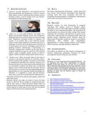5
V. BIOMETRIC LIMITATION
A. Biometric spoofing- Biometrics is the technical term for
body measurements and calculations. It refers to metrics
Spoof attacks consist in submitting fake biometric traits to
biometric systems. it can be attacks at the user interface.
presentation of a fake biometric trait.
B. High cost- In every path biometrics has highly cost.
Border control/airport, Banking system, Face recognition,
Fingerprint and so on we have to bear a lot of cost in using
these. Significant investment needed in biometrics for
security. t’s no surprise that a more advanced security
system would require significant investments and costs to
implement. In a 2018 survey by Spiceworks, 67 percent of
IT professionals cite cost as” the biggest reason for not
adopting biometric authentication.” Transitioning to a
biometrics authentication wouldn’t be the only thing a
company would have to pay for, with 47% of the surveyed
stating a need to upgrade current systems in order to
support a shift to biometric authentication on their devices.
C. Machine error- There are several types of error rates to
consider in the practical selection of a biometric device.
Security professionals typically concentrate on preventing
an unauthorized individual from entering. However, if a
biometric device (or any other access control method) does
not consistently recognize and allow entry to authorized
people, it won’t remain on the door for very long. The real
job of security is as much to let only authorized people into
specific places as it is to keep the unauthorized people out.
Therefore, it is important to ensure that the biometric
device does a good job of recognizing the authorized users.
The reality is that biometric devices aren’t perfect, and all will
make some errors.
Biometric devices can make two kinds of errors; the false
accept, in which the device accepts an unauthorized person;
and the false reject, in which the device falsely rejects an
authorized person. Picking the right biometric device requires
careful analysis of which type of error will have the greater
impact on both security and everyday operations.
VI. RESULT
The Future with Biometrics Technology – Faster, Easier and
more Secure. With biometric technologies like fingerprint
scanning, facial and voice recognition, and even iris
recognition becoming popular in smartphones, authentication
can be made more secure and convenient.
VII. DISCUSSION
Biometric systems are used increasingly to recognize
individuals and regulate access to physical spaces,
information, services, and to other rights or benefits, including
the ability to cross international borders. The motivations for
using biometrics are diverse and often overlap. They include
improving the convenience and efficiency of routine access
transactions, reducing fraud, and enhancing public safety and
national security. Questions persist, however, about the
effectiveness of biometric systems as security or surveillance
mechanisms, their usability and manageability,
appropriateness in widely varying contexts, social impacts,
effects on privacy, and legal and policy implications.
VIII. ACKNOWLEDGEMENT
The authors are thankful to Yibo faculty of Department of
Software Engineering, Zhengzhou University for moral
encouragement and providing necessary facilities.
IX. CONCLUSION
Biometric is a very interesting and exciting field that has be
an emerging area with many opportunities for growth.
possibly in the near future, we will not have to remember
PIN’S and Password and keys in our bags or pockets will be
things of the past. Fingerprint biometrics provide a very robust
and mature choice for a biometric technology. As such, there
are many solutions on the market. This familiarity has allowed
attackers to study and try different types of attacks on
fingerprint readers.
X. REFERENCES
[1] http://wikipedia.org/wiki/Biometrics
[2] http://javatpoint.com/types-of-biometrics
[3] http://fingercheck.com/the-science-of-biometrics-a-timeline-of-
biometric-authentication
[4] http://javatpoint.com/history-of-biometrics
[5] http://usa.kaspersky.com/resource-center/definitions/biometrics
[6] http://csoonline.com/article/3339565/what-is-biometrics-and-
why-collecting-biometric-data-is-risky.html
[7] http://thalesgroup.com/en/markets/digital-identity-and-
security/government/inspired/biometrics
 