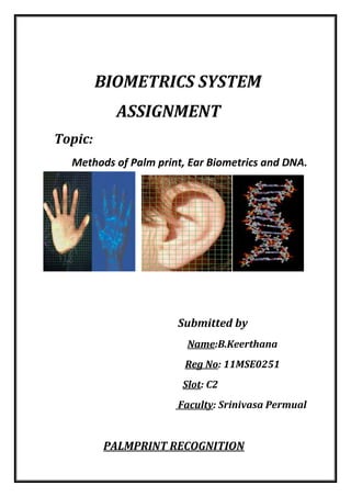 BIOMETRICS SYSTEM
ASSIGNMENT
Topic:
Methods of Palm print, Ear Biometrics and DNA.

Submitted by
Name:B.Keerthana
Reg No: 11MSE0251
Slot: C2
Faculty: Srinivasa Permual

PALMPRINT RECOGNITION

 