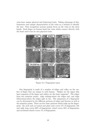 veins have unique physical and behavioral traits. Taking advantage of this,
biometrics uses unique characteristics of the veins as a method to identify
the user. Vein recognition systems mainly focus on the veins in the users
hands. Each ﬁnger on human hand has veins which connect directly with
the heart and it has its own physical traits.
Figure 2.4: Fingerprint types
Our ﬁngerprint is made of a number of ridges and valley on the sur-
face of ﬁnger that are unique to each human. “Ridges are the upper skin
layer segments of the ﬁnger and valleys are the lower segments”. The ridges
form two minutiae points: ridge endings-where the ridges end, and ridge
bifurcations-where the ridges split in two. The uniqueness of a ﬁngerprint
can be determined by the diﬀerent patterns of ridges and furrows as well as
the minutiae points. There are ﬁve basic patterns which make up the ﬁnger-
print: the arch such as tented and plain arch covers 5% of ﬁngerprint; left
and right loop covers 60% of ﬁngerprints; whorl covers 34% of ﬁngerprints
and accidental whorls covers 1% of ﬁngerprints.
10
 