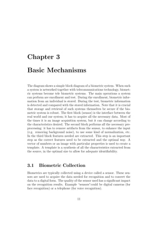 Chapter 3
Basic Mechanisms
The diagram shows a simple block diagram of a biometric system. When such
a system is networked together with telecommunications technology, biomet-
ric systems become tele biometric systems. The main operations a system
can perform are enrollment and test. During the enrollment, biometric infor-
mation from an individual is stored. During the test, biometric information
is detected and compared with the stored information. Note that it is crucial
that storage and retrieval of such systems themselves be secure if the bio-
metric system is robust. The ﬁrst block (sensor) is the interface between the
real world and our system; it has to acquire all the necessary data. Most of
the times it is an image acquisition system, but it can change according to
the characteristics desired. The second block performs all the necessary pre-
processing: it has to remove artifacts from the sensor, to enhance the input
(e.g. removing background noise), to use some kind of normalization, etc.
In the third block features needed are extracted. This step is an important
step as the correct features need to be extracted and the optimal way. A
vector of numbers or an image with particular properties is used to create a
template. A template is a synthesis of all the characteristics extracted from
the source, in the optimal size to allow for adequate identiﬁability.
3.1 Biometric Collection
Biometrics are typically collected using a device called a sensor. These sen-
sors are used to acquire the data needed for recognition and to convert the
data to a digital form. The quality of the sensor used has a signiﬁcant impact
on the recognition results. Example “sensors”could be digital cameras (for
face recognition) or a telephone (for voice recognition).
11
 
