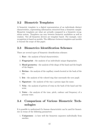 3.2 Biometric Templates
A biometric template is a digital representation of an individuals distinct
characteristics, representing information extracted from a biometric sample.
Biometric templates are what are actually compared in a biometric recog-
nition system. Templates can vary between biometric modalities as well as
vendors. Not all biometric devices are template based. For example, voice
recognition is based on models. The diﬀerence between templates and models
is beyond the scope of this paper.
3.3 Biometrics Identiﬁcation Schemes
There are several types of biometric identiﬁcation schemes:
1. Face - the analysis of facial characteristics.
2. Fingerprint - the analysis of an individuals unique ﬁngerprints.
3. Hand geometry - the analysis of the shape of the hand and the length
of the ﬁngers.
4. Retina - the analysis of the capillary vessels located at the back of the
eye.
5. Iris - the analysis of the colored ring that surrounds the eyes pupil.
6. Signature - the analysis of the way a person signs his name.
7. Vein - the analysis of pattern of veins in the back of the hand and the
wrist.
8. Voice - the analysis of the tone, pitch, cadence and frequency of a
persons voice.
3.4 Comparison of Various Biometric Tech-
nologies
It is possible to understand if a human characteristic can be used for biomet-
rics in terms of the following parameters:
1. Uniqueness - is how well the biometric separates individually from
another.
12
 